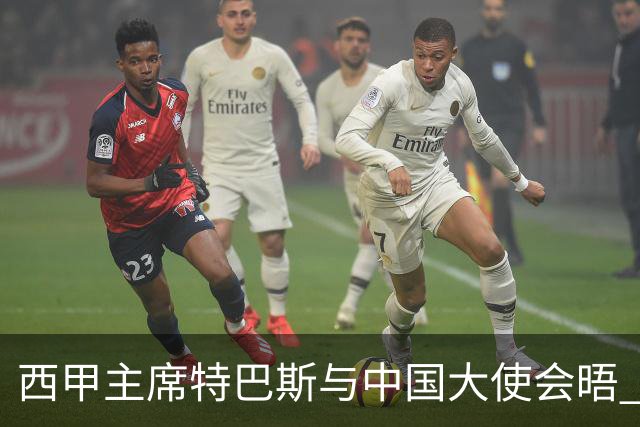 西甲主席特巴斯与中国大使会晤 应对姆巴佩言论引发的风波